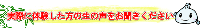 実際に体験した方の生の声をお聞きください