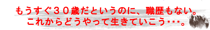 もうすぐ30歳だというのに、職歴もない。これからどうやっていきていこう…