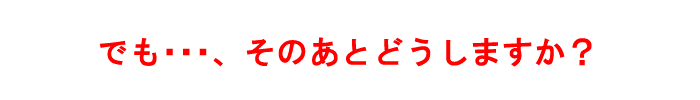 でも…、そのあとどうしますか？